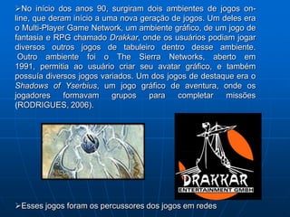 No início dos anos 90, surgiram dois ambientes de jogos on-
line, que deram início a uma nova geração de jogos. Um deles era
o Multi-Player Game Network, um ambiente gráfico, de um jogo de
fantasia e RPG chamado Drakkar, onde os usuários podiam jogar
diversos outros jogos de tabuleiro dentro desse ambiente.
 Outro ambiente foi o The Sierra Networks, aberto em
1991, permitia ao usuário criar seu avatar gráfico, e também
possuía diversos jogos variados. Um dos jogos de destaque era o
Shadows of Yserbius, um jogo gráfico de aventura, onde os
jogadores     formavam     grupos   para   completar    missões
(RODRIGUES, 2006).




Esses jogos foram os percussores dos jogos em redes
 