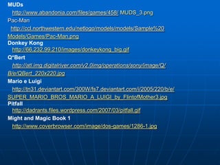 MUDs
  http://www.abandonia.com/files/games/458/ MUDS_3.png
Pac-Man
 http://ccl.northwestern.edu/netlogo/models/models/Sample%20
Models/Games/Pac-Man.png
Donkey Kong
  http://66.232.99.210/images/donkeykong_big.gif
Q*Bert
  http://atl.img.digitalriver.com/v2.0img/operations/sony/image/Q/
B/e/QBert_220x220.jpg
Mario e Luigi
  http://tn31.deviantart.com/300W/fs7.deviantart.com/i/2005/220/b/e/
SUPER_MARIO_BROS_MARIO_A_LUIGI_by_FlintofMother3.jpg
Pitfall
  http://dadrants.files.wordpress.com/2007/03/pitfall.gif
Might and Magic Book 1
  http://www.coverbrowser.com/image/dos-games/1286-1.jpg
 