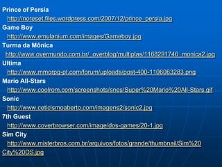 Prince of Persia
  http://noreset.files.wordpress.com/2007/12/prince_persia.jpg
Game Boy
  http://www.emulanium.com/images/Gameboy.jpg
Turma da Mônica
 http://www.overmundo.com.br/_overblog/multiplas/1168291746_monica2.jpg
Ultima
  http://www.mmorpg-pt.com/forum/uploads/post-400-1106063283.png
Mario All-Stars
  http://www.coolrom.com/screenshots/snes/Super%20Mario%20All-Stars.gif
Sonic
  http://www.ceticismoaberto.com/imagens2/sonic2.jpg
7th Guest
  http://www.coverbrowser.com/image/dos-games/20-1.jpg
Sim City
  http://www.misterbros.com.br/arquivos/fotos/grande/thumbnail/Sim%20
City%20DS.jpg
 
