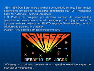 Em 1960 Don Bitzer criou a primeira comunidade on-line. Bitzer tentou
desenvolver um sistema educacional denominado PLATO – Programed
Logic for Automatic Teaching Operations.
 O PLATO foi divulgado por diversos campos de universidades
possuindo recursos como o e-mail, newsgroup, chat e jogos on-line. O
jogo que mais se destacou em PLATO segundo David Woolley, um dos
criadores do sistema, foi o Avatar:
(Avatar: RPG baseado em texto criado em 1979)




Odyssey – o primeiro console (é um aparelho eletrônico capaz de
executar os videogames).
 