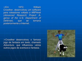 Em           1972,         William
Crowther, desenvolveu um software
para roteadores voltado a ARPAnet
(Advanced Research Project A-
gency of the U.S. Department of
Defense),    que      se   tornaria
posteriormente a Internet.




Crowther desenvolveu o famoso
jogo de fantasia em texto, chamado
Adventure, que influenciou vários
outros jogos de aventura e fantasia.
 