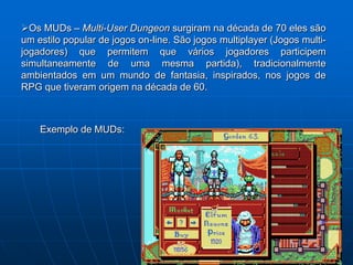 Os MUDs – Multi-User Dungeon surgiram na década de 70 eles são
um estilo popular de jogos on-line. São jogos multiplayer (Jogos multi-
jogadores) que permitem que vários jogadores participem
simultaneamente de uma mesma partida), tradicionalmente
ambientados em um mundo de fantasia, inspirados, nos jogos de
RPG que tiveram origem na década de 60.



    Exemplo de MUDs:
 