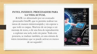 INTEL INSIDE®: PROCESADOR PARA
               LA VIDA ACTUAL
     RAZR i es alimentado por un avanzado
  procesador Intel®, que te permite realizar tus
 tareas de manera ininterrumpida y sin esperar a
  que todo se cargue. Muévete de un juego a un
mensaje de texto, o de una lista de reproducción
  a explorar una web, todo sin parar. Toda esta
 potencia, se traduce también, en una cámara de
inicio instantáneo que se puede activar en menos
                 de un segundo1.
 