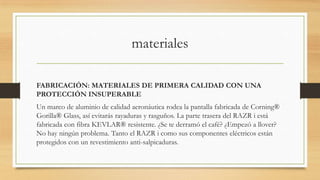 materiales

FABRICACIÓN: MATERIALES DE PRIMERA CALIDAD CON UNA
PROTECCIÓN INSUPERABLE
Un marco de aluminio de calidad aeronáutica rodea la pantalla fabricada de Corning®
Gorilla® Glass, así evitarás rayaduras y rasguños. La parte trasera del RAZR i está
fabricada con fibra KEVLAR® resistente. ¿Se te derramó el café? ¿Empezó a llover?
No hay ningún problema. Tanto el RAZR i como sus componentes eléctricos están
protegidos con un revestimiento anti-salpicaduras.
 