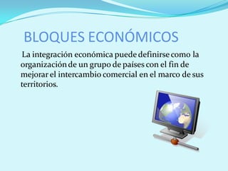 BLOQUES ECONÓMICOS
La integración económica puede definirse como la
organización de un grupo de países con el fin de
mejorar el intercambio comercial en el marco de sus
territorios.
 