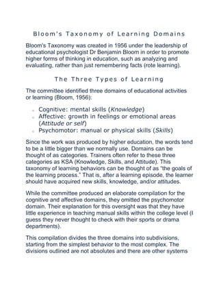 B l o o m ' s T a x o n o m y o f L e a r n i n g D o m a i n s
Bloom's Taxonomy was created in 1956 under the leadership of
educational psychologist Dr Benjamin Bloom in order to promote
higher forms of thinking in education, such as analyzing and
evaluating, rather than just remembering facts (rote learning).
T h e T h r e e T y p e s o f L e a r n i n g
The committee identified three domains of educational activities
or learning (Bloom, 1956):
o Cognitive: mental skills (Knowledge)
o Affective: growth in feelings or emotional areas
(Attitude or self)
o Psychomotor: manual or physical skills (Skills)
Since the work was produced by higher education, the words tend
to be a little bigger than we normally use. Domains can be
thought of as categories. Trainers often refer to these three
categories as KSA (Knowledge, Skills, and Attitude). This
taxonomy of learning behaviors can be thought of as “the goals of
the learning process.” That is, after a learning episode, the learner
should have acquired new skills, knowledge, and/or attitudes.
While the committee produced an elaborate compilation for the
cognitive and affective domains, they omitted the psychomotor
domain. Their explanation for this oversight was that they have
little experience in teaching manual skills within the college level (I
guess they never thought to check with their sports or drama
departments).
This compilation divides the three domains into subdivisions,
starting from the simplest behavior to the most complex. The
divisions outlined are not absolutes and there are other systems
 