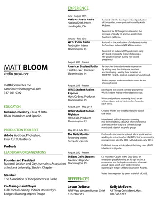 MATT BLOOM
radio producer
mattbloomwrites.me
aaronmattbloom@gmail.com
317-701-0392
EXPERIENCE
National Public Radio
National Desk Intern
Los Angeles, CA
WFIU Public Radio
Production Intern
Bloomington, IN
American Student Radio
Host/Co-Exec. Producer
Bloomington, IN
WIUX Student Radio’s
Exposed
Host/Co-Exec. Producer
Bloomington, IN
WIUX Student Radio’s
Nightcap
Host/Exec. Producer
Bloomington, IN
The Daily Monitor
Reporting Intern
Kampala, Uganda
Indiana Daily Student
Freelance Reporter
Bloomington, IN
REFERENCES
Jason DeRose
NPR West, Western Bureau Chief
310-218-2515
Kelly McEvers
All Things Considered, Host
202-340-6712
Assisted with the development and production
of Embedded, a new podcast hosted by Kelly
McEvers.
Reported for All Things Considered on the
increase of deadly hit and run accidents in
Southern California.
January - May, 2015
Assisted in the production of daily news stories
for Southern Indiana’s NPR a liate station.
Reported on Indiana’s HIV epidemic in early
2015 and produced a feature following a
HIV-positive woman during her second
pregnancy.
August, 2015 - Present
August, 2015 - Present
August, 2014 - May, 2014
May, 2014 - July, 2014
August, 2012 - Present
June - August, 2015
Developed the newest comedy program for
WIUX Student Radio’s online station, B-side.
Writes and peforms a comedy sketch on air
with producer and co-host Jordyn Alexander
each week.
Created WIUX’s only weekly interview-based
talk show.
Interviewed political reporters covering
mid-term elections, a bus full of environmental
acitivists on their way to a climate change
march and a Jewish a capella group.
Co-reported“Caught in the Gray Zone,”an
enterprise piece following an IU rape victim, a
prosecutor and the legal complexities of sexual
assault cases, which won best enterprise
reporting in the 2015 Hearst Journalism Awards.
Voted“best reporter”by peers in the fall of 2013.
EDUCATION
PRODUCTION TOOLBELT
LEADERSHIP/ORGANIZATIONS
Indiana University, Class of 2016
BA in Journalism and Spanish
Adobe Audition, Photoshop,
Final Cut X, Illustrator
ProTools
Founder and President
National Lesbian and Gay Journalists Association
at Indiana University, Student Chapter
Member
The Association of Independents in Radio
Co-Manager and Player
Full Frontal Comedy, Indiana Univeristy’s
Longest Running Improv Troupe
Produced a documentary about a local social worker
working to restructure his HIV/AIDS clinic’s community
programming after the CDC cut funding in early 2014.
Published feature articles about the rising rates of HIV
infections in Uganda.
Re-launched the student media organization
by adding more than thirty new members
and developing a weekly show broadcast on
WIUX 99.1 FM and a podcast available on SoundCloud.
Pitches, reports, produces and edits stories for the
show each week.
 