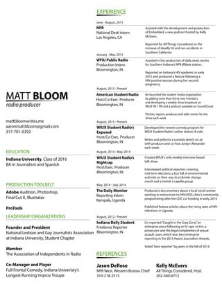 MATT BLOOM
radio producer
mattbloomwrites.me
aaronmattbloom@gmail.com
317-701-0392
EXPERIENCE
NPR
National Desk Intern
Los Angeles, CA
WFIU Public Radio
Production Intern
Bloomington, IN
American Student Radio
Host/Co-Exec. Producer
Bloomington, IN
WIUX Student Radio’s
Exposed
Host/Co-Exec. Producer
Bloomington, IN
WIUX Student Radio’s
Nightcap
Host/Exec. Producer
Bloomington, IN
The Daily Monitor
Reporting Intern
Kampala, Uganda
Indiana Daily Student
Freelance Reporter
Bloomington, IN
REFERENCES
Jason DeRose
NPR West, Western Bureau Chief
310-218-2515
Kelly McEvers
All Things Considered, Host
202-340-6712
Assisted with the development and production
of Embedded, a new podcast hosted by Kelly
McEvers.
Reported for All Things Considered on the
increase of deadly hit and run accidents in
Southern California.
January - May, 2015
Assisted in the production of daily news stories
for Southern Indiana’s NPR a liate station.
Reported on Indiana’s HIV epidemic in early
2015 and produced a feature following a
HIV-positive woman during her second
pregnancy.
August, 2015 - Present
August, 2015 - Present
August, 2014 - May, 2014
May, 2014 - July, 2014
August, 2012 - Present
June - August, 2015
Developed the newest comedy program for
WIUX Student Radio’s online station, B-side.
Writes and peforms a comedy sketch on air
with producer and co-host Jordyn Alexander
each week.
Created WIUX’s only weekly interview-based
talk show.
Interviewed political reporters covering
mid-term elections, a bus full of environmental
acitivists on their way to a climate change
march and a Jewish a capella group.
Co-reported“Caught in the Gray Zone,”an
enterprise piece following an IU rape victim, a
prosecutor and the legal complexities of sexual
assault cases, which won best enterprise
reporting in the 2015 Hearst Journalism Awards.
Voted“best reporter”by peers in the fall of 2013.
EDUCATION
PRODUCTION TOOLBELT
LEADERSHIP/ORGANIZATIONS
Indiana University, Class of 2016
BA in Journalism and Spanish
Adobe Audition, Photoshop,
Final Cut X, Illustrator
ProTools
Founder and President
National Lesbian and Gay Journalists Association
at Indiana University, Student Chapter
Member
The Association of Independents in Radio
Co-Manager and Player
Full Frontal Comedy, Indiana Univeristy’s
Longest Running Improv Troupe
Produced a documentary about a local social worker
working to restructure his HIV/AIDS clinic’s community
programming after the CDC cut funding in early 2014.
Published feature articles about the rising rates of HIV
infections in Uganda.
Re-launched the student media organization
by adding more than thirty new members
and developing a weekly show broadcast on
WIUX 99.1 FM and a podcast available on SoundCloud.
Pitches, reports, produces and edits stories for the
show each week.
 