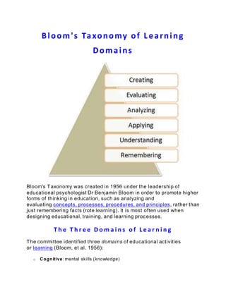 Bloom's Taxonomy of Learning
Domains
Bloom's Taxonomy was created in 1956 under the leadership of
educational psychologist Dr Benjamin Bloom in order to promote higher
forms of thinking in education, such as analyzing and
evaluating concepts, processes, procedures, and principles, rather than
just remembering facts (rote learning). It is most often used when
designing educational, training, and learning processes.
T h e T h r e e D o m a i n s o f L e a r n i n g
The committee identified three domains of educational activities
or learning (Bloom, et al. 1956):
o Cognitive: mental skills (knowledge)
 