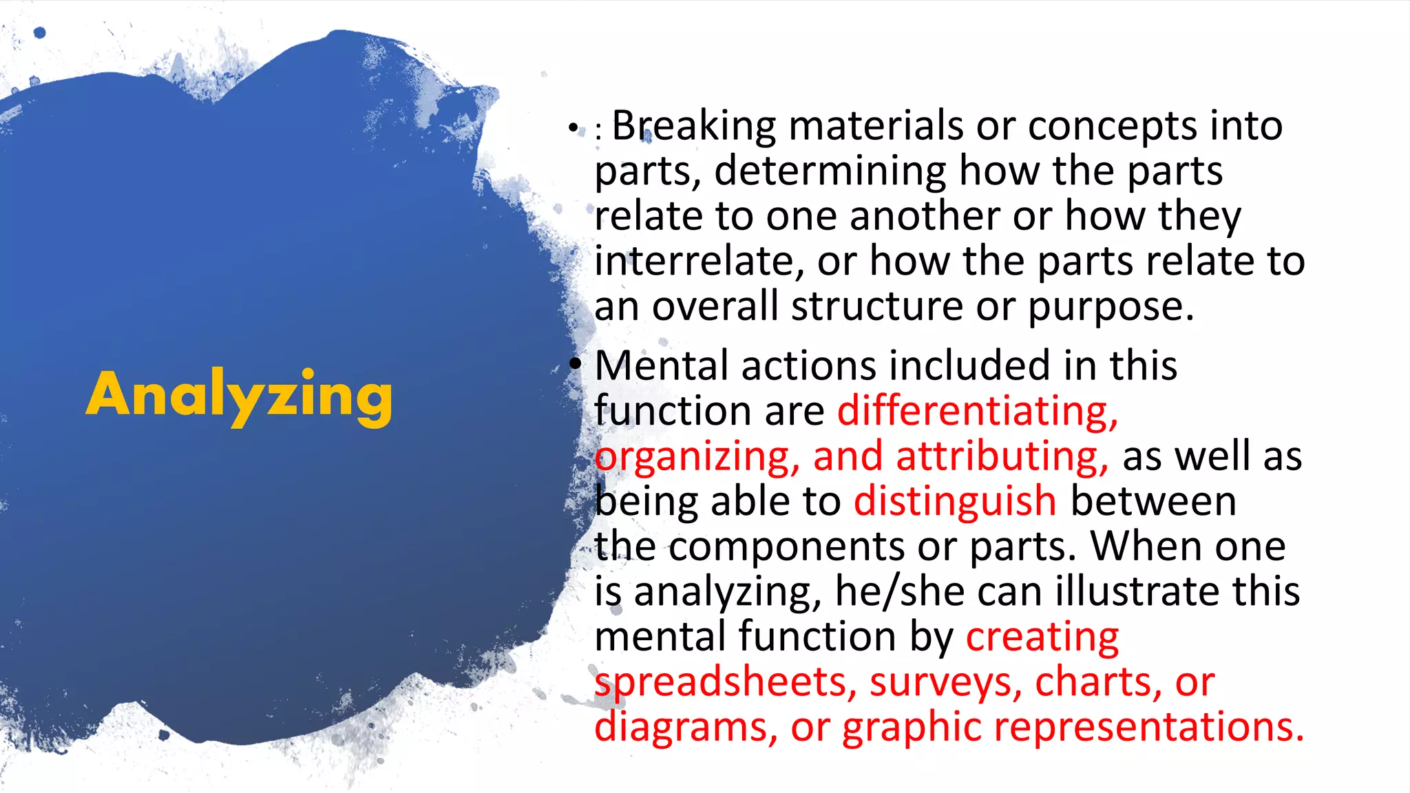 Analyzing
• : Breaking materials or concepts into
parts, determining how the parts
relate to one another or how they
interrelate, or how the parts relate to
an overall structure or purpose.
• Mental actions included in this
function are differentiating,
organizing, and attributing, as well as
being able to distinguish between
the components or parts. When one
is analyzing, he/she can illustrate this
mental function by creating
spreadsheets, surveys, charts, or
diagrams, or graphic representations.
 