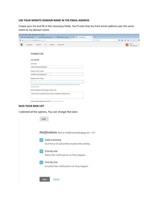 USE YOUR WEBSITE DOMAIN NAME IN THE EMAIL ADDRESS
Create your list and fill in the necessary fields. You’ll note that my from email address uses the same
name as my domain name.
SAVE YOUR NEW LIST
I selected all the options. You can change that later.
 