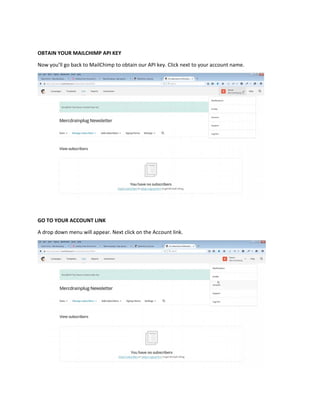 OBTAIN YOUR MAILCHIMP API KEY
Now you’ll go back to MailChimp to obtain our API key. Click next to your account name.
GO TO YOUR ACCOUNT LINK
A drop down menu will appear. Next click on the Account link.
 