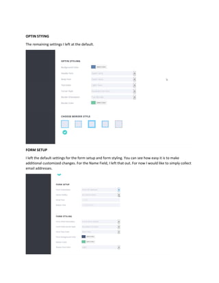 OPTIN STYING
The remaining settings I left at the default.
FORM SETUP
I left the default settings for the form setup and form styling. You can see how easy it is to make
additional customized changes. For the Name Field, I left that out. For now I would like to simply collect
email addresses.
 