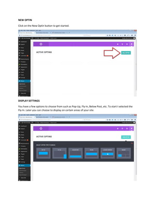 NEW OPTIN
Click on the New Optin button to get started.
DISPLAY SETTINGS
You have a few options to choose from such as Pop-Up, Fly-In, Below Post, etc. To start I selected the
Fly-In. Later you can choose to display on certain areas of your site.
 