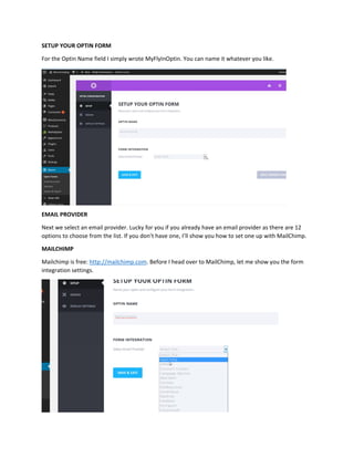SETUP YOUR OPTIN FORM
For the Optin Name field I simply wrote MyFlyInOptin. You can name it whatever you like.
EMAIL PROVIDER
Next we select an email provider. Lucky for you if you already have an email provider as there are 12
options to choose from the list. If you don’t have one, I’ll show you how to set one up with MailChimp.
MAILCHIMP
Mailchimp is free: http://mailchimp.com. Before I head over to MailChimp, let me show you the form
integration settings.
 