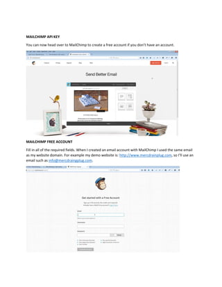 MAILCHIMP API KEY
You can now head over to MailChimp to create a free account if you don’t have an account.
MAILCHIMP FREE ACCOUNT
Fill in all of the required fields. When I created an email account with MailChimp I used the same email
as my website domain. For example my demo website is: http://www.mercdrainplug.com, so I’ll use an
email such as info@mercdraingplug.com.
 
