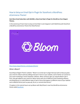 How to Setup an Email Opt-In Plugin for Storefront a WordPress
eCommerce Theme!
Gain More Email Subscribers with BLOOM, a New Email Opt-In Plugin for WordPress from Elegant
Themes.
In this tutorial you'll learn how to setup an Email Opt-In and integrate it with MailChimp with Storefront
a WordPress eCommerce Theme from WooThemes!
http://www.elegantthemes.com/plugins/bloom/
What is Bloom?
According to Elegant Theme’s website: “Bloom is an email opt-in plugin that was built to help you grow
your email list. Bloom works by adding email opt-in forms to your website, each of which can connect to
your email marketing or email newsletter software. When someone signs up using the Bloom opt-in
form, they get added to your email list. Bloom works with tons of different email marketing software,
and allowing you to create different types of opt-in forms that appear on different areas of your website
and in different forms (such as pop-ups, fly-ins, or normal inline forms).”
I’ll explore in this tutorial how to set up Bloom with WooTheme’s new free WordPress eCommerce
theme called Storefront.
 
