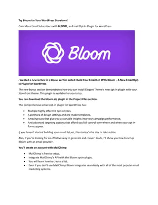 Try Bloom for Your WordPress Storefront! 
Gain More Email Subscribers with BLOOM, an Email Opt‐In Plugin for WordPress 
 
I created a new lecture in a Bonus section called: Build Your Email List With Bloom – A New Email Opt‐
in Plugin for WordPress 
The new bonus section demonstrates how you can install Elegant Theme’s new opt‐in plugin with your 
Storefront theme. This plugin is available for you to try.  
You can download the bloom.zip plugin in the Project Files section. 
This comprehensive email opt‐in plugin for WordPress has:  
 Multiple highly‐effective opt‐in types,  
 A plethora of design settings and pre‐made templates,  
 Amazing stats that give you actionable insights into your campaign performance,  
 And advanced targeting options that afford you full control over where and when your opt‐in 
forms appear.  
If you haven’t started building your email list yet, then today’s the day to take action. 
Also, if you’re looking for an effective way to generate and convert leads, I’ll show you how to setup 
Bloom with an email provider.  
You’ll create an account with MailChimp: 
 MailChimp is free to setup, 
 Integrate MailChimp’s API with the Bloom optin‐plugin, 
 You will learn how to create a list, 
 Even if you don’t use MailChimp Bloom integrates seamlessly with all of the most popular email 
marketing systems.  
 
 
 