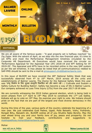 Vol. 9 Issue 4 April 2019
BALMER
LAWRIE
MONTHLY BULLETIN
ONLINE
We are all aware of the famous quote - “A goal properly set is halfway reached.” by
Zig Ziglar. With the advent of April, as we step into the new financial year, it's time to
set KPTs and meet the Performance Management timelines circulated by the
Corporate HR Department. All Executives would have received the circular on
'Performance Appraisal for the Appraisal Year (AY) 2018-19 and KPT Setting for AY
2019-20'. The Appraisal and KPTs have to be recorded online in the new SAP system
as per the set timelines. It may please be noted that all communication(s) related to
SAP-PMS should be sent to the e-mail id pmssupport.chrd@balmerlawrie.com.
In this issue of BLOOM we have covered the 48th National Safety Week that was
successfully observed from 4th to 10th March, 2019 across all the units and
establishments of Balmer Lawrie. The theme for the National Safety Week this year
was ‘राष्ट्र निर्ााण के लिए सुरक्षा संस्कृ नि विकलसि करे और बिाए रखें । / Cultivate and Sustain a
Safety Culture for Building Nation’. Safety has become a way of life in Balmer Lawrie.
Our company achieved no Loss Time Injury (LTIs) from the year 2017-18 till date.
We are currently witnessing the 2019 Indian general election, which is being held in
seven phases from 11th April to 19th May 2019 to constitute the 17th Lok Sabha.
Kolkata will go to vote on 19th May. Do exercise your right to vote. We Indians should
pride on the fact that we are part of the largest and most diverse democracy in the
world.
During this time of the year, various parts of the country celebrate the beginning of a
new year. We just celebrated Gudi Padwa, Ugadi, Poila Baisakh, Vishu, Puthandu,
Rongali Bihu, Baisakhi etc. BLOOM wishes all of you Shubho Nabo Borsho. May the
year ahead bring you and your family tons of joy, peace and prosperity. Do not
hesitate to mail your feedback, contributions and suggestions to
mukhopadhyay.mohar@balmerlawrie.com.
Mohar
EDITORIAL
 