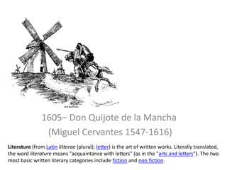 1605– Don Quijote de la Mancha  (Miguel Cervantes 1547-1616) Literature (from Latinlitterae (plural); letter) is the art of written works. Literally translated, the word literature means "acquaintance with letters" (as in the "arts and letters"). The two most basic written literary categories include fiction and non fiction. 