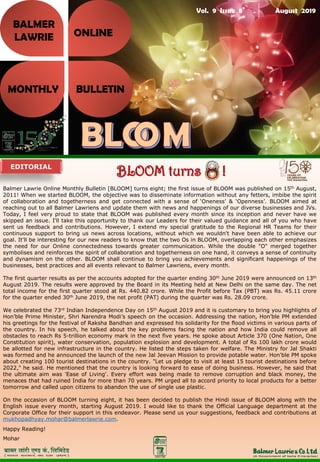 Vol. 9 Issue 8 August 2019
BALMER
LAWRIE
MONTHLY BULLETIN
ONLINE
Balmer Lawrie Online Monthly Bulletin [BLOOM] turns eight; the first issue of BLOOM was published on 15th August,
2011! When we started BLOOM, the objective was to disseminate information without any fetters, imbibe the spirit
of collaboration and togetherness and get connected with a sense of ‘Oneness’ & ‘Openness’. BLOOM aimed at
reaching out to all Balmer Lawriens and update them with news and happenings of our diverse businesses and JVs.
Today, I feel very proud to state that BLOOM was published every month since its inception and never have we
skipped an issue. I'll take this opportunity to thank our Leaders for their valued guidance and all of you who have
sent us feedback and contributions. However, I extend my special gratitude to the Regional HR Teams for their
continuous support to bring us news across locations, without which we wouldn't have been able to achieve our
goal. It'll be interesting for our new readers to know that the two Os in BLOOM, overlapping each other emphasizes
the need for our Online connectedness towards greater communication. While the double "O" merged together
symbolises and reinforces the spirit of collaboration and togetherness on one hand, it conveys a sense of continuity
and dynamism on the other. BLOOM shall continue to bring you achievements and significant happenings of the
businesses, best practices and all events relevant to Balmer Lawriens, every month.
The first quarter results as per the accounts adopted for the quarter ending 30th June 2019 were announced on 13th
August 2019. The results were approved by the Board in its Meeting held at New Delhi on the same day. The net
total income for the first quarter stood at Rs. 440.82 crore. While the Profit before Tax (PBT) was Rs. 45.11 crore
for the quarter ended 30th June 2019, the net profit (PAT) during the quarter was Rs. 28.09 crore.
We celebrated the 73rd Indian Independence Day on 15th August 2019 and it is customary to bring you highlights of
Hon’ble Prime Minister, Shri Narendra Modi’s speech on the occasion. Addressing the nation, Hon’ble PM extended
his greetings for the festival of Raksha Bandhan and expressed his solidarity for the flood victims in various parts of
the country. In his speech, he talked about the key problems facing the nation and how India could remove all
obstacles to reach Rs 5-trillion economy mark in the next five years. He spoke about Article 370 (One Nation, One
Constitution spirit), water conservation, population explosion and development. A total of Rs 100 lakh crore would
be allotted for new infrastructure in the country. He listed the steps taken for welfare. The Ministry for Jal Shakti
was formed and he announced the launch of the new Jal Jeevan Mission to provide potable water. Hon'ble PM spoke
about creating 100 tourist destinations in the country. "Let us pledge to visit at least 15 tourist destinations before
2022," he said. He mentioned that the country is looking forward to ease of doing business. However, he said that
the ultimate aim was 'Ease of Living'. Every effort was being made to remove corruption and black money, the
menaces that had ruined India for more than 70 years. PM urged all to accord priority to local products for a better
tomorrow and called upon citizens to abandon the use of single use plastic.
On the occasion of BLOOM turning eight, it has been decided to publish the Hindi issue of BLOOM along with the
English issue every month, starting August 2019. I would like to thank the Official Language department at the
Corporate Office for their support in this endeavor. Please send us your suggestions, feedback and contributions at
mukhopadhyay.mohar@balmerlawrie.com.
Happy Reading!
Mohar
EDITORIAL
BLOOM turns !
 