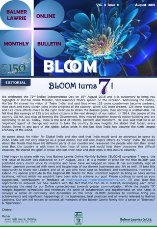Vol. 8 Issue 8 August 2018
BALMER
LAWRIE
MONTHLY BULLETIN
ONLINE
We celebrated the 72nd Indian Independence Day on 15th August 2018 and it is customary to bring you
highlights of Hon’ble Prime Minister, Shri Narendra Modi’s speech on the occasion. Addressing the nation,
Hon’ble PM shared his vision of ‘Team India’ and said that when 125 crore countrymen become partners,
then each and every citizen joins in the progress of the country. When 125 crore dreams, 125 crore resolves,
and 125 crore efforts move in the right direction to attain the desired goals, then nothing is unattainable. He
felt that this synergy of 125 crore active citizens is the real strength of our nation. In 2014, the people of the
country did not just stop at forming the Government, they moved together towards nation-building and are
continuing to do so. Today, India is the land of reform, perform and transform. He also said that he is an
‘impatient agent’ of change and wants to take the country to new heights. He stated that today, every
Indian, living in any part of the globe, takes pride in the fact that India has become the sixth largest
economy of the world.
He spoke about his vision for Digital India and also said that India would send an astronaut to space by
2022. India will not only emerge as a great nation, but will also inspire others as “rising” India. He spoke
about the floods that have hit different parts of our country and reassured the people who lost their loved
ones that the country is with them in their hour of crisis and would help them overcome this difficult
situation. He shared the grief of those who lost their near and dear ones in this natural calamity.
I feel happy to share with you that Balmer Lawrie Online Monthly Bulletin [BLOOM] completes 7 years; the
first issue of BLOOM was published on 15th August, 2011! It is a matter of pride for me that BLOOM was
published every month since its inception and never have we skipped an issue. It has successfully kept all
Balmer Lawriens connected with news and happenings of our diverse businesses and JVs as well. I'll take this
opportunity to thank our Leaders and all of you who have sent us feedback and contributions. However, I
extend my special gratitude to the Regional HR Teams for their unstinted support to bring us news across
locations, without which we wouldn't have been able to achieve our goal. Please continue to send us your
suggestions, contributions or feedback at mukhopadhyay.mohar@balmerlawrie.com. I'll also take this
opportunity to acquaint our new readers with the fact that the two Os in BLOOM, overlapping each other
emphasizes the need for our Online connectedness towards greater communication. While the double "O"
merged together symbolises and reinforces the spirit of collaboration and togetherness on one hand, it
conveys a sense of continuity and dynamism on the other. BLOOM promises to continue bring you
achievements and significant happenings of the businesses, best practices and all events relevant to Balmer
Lawriens. Our aim will remain to connect all members of the Balmer Lawrie family with a sense of "Oneness"
& "Openness".
Cheers!
Mohar
EDITORIAL
BLOOM turns !
 