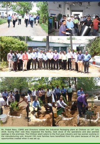 Mr. Prabal Basu, C&MD and Directors visited the Industrial Packaging plant at Chittoor on 14th July
2018. During their visit they inspected the facility, took stock of the operations and also planted
saplings in the premises. The Chittoor plant caters to the fruit pulp industry and has women working in
the manufacturing unit. Around 150 rural families have benefitted from this plant because of the job
opportunities created when it was set up.
 