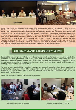 Sustainability reporting is a vital step towards achieving smart, sustainable and inclusive growth that
combines long-term profitability with social justice and environmental care. Transparency to a wide
stakeholder group creates an impetus for improving performance and sustainability reporting practice,
thus, enabling companies to measure, monitor and manage their impact on society and the economy,
and help contribute to a sustainable future.
As part of the sustainability reporting initiative, an external consultant has been appointed to
systematically carry out stakeholder engagement with Balmer Lawrie’s business partners and
associates of various SBUs, identify the key material issues of the organisation and report the
sustainability performance.
Below are glimpses of various stakeholder engagement:
The annual Town Hall Meetings were held across locations pan India in the months of June and July
2018. An important employee engagement initiative, every year the meetings are much awaited during
which C&MD and the whole time Directors of the company address all Executives and Officers and
update them on the performance of company and the businesses. This initiative provides a platform for
the employees to interact with C&MD and Directors and give suggestions. The Town Hall Meet at Delhi
was held in the Scope Convention Centre on 6th July. The Meet at Kolkata was held in the Balmer
Lawrie Training Centre at the Corporate Office on 10th and 11th July. In the Southern Region, the Meet
was held at Chennai on 13th July, at Bengaluru on 23rd July and at Hyderabad on 24th July. Overall the
meetings were held successfully. Town Hall Meetings were held in Mumbai and Silvassa on 26th and
27th June 2018 respectively and this was covered in the July 2018 issue of BLOOM.
Hyderabad Hyderabad
HSE [HEALTH, SAFETY & ENVIRONMENT] UPDATE
Stakeholder meeting at Silvassa Meeting with vendors of SBU:IP
 