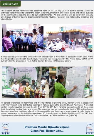 Pradhan Mantri Ujjwala Yojana
Clean Fuel Better Life...
M
The Swachh Bharat Pakhwada was observed from 1st to 15th July 2018 at Balmer Lawrie. A host of
activities were initiated to further the 'Clean India' movement not only in our plants and offices but also
in the communities residing close to our establishments. All the activities will be covered in the July
2018 issue of Balmer Lawrie Organisational Gazette (BLOG). However, two noteworthy initiatives are
stated below:
Balmer Lawrie sponsored the construction of a toilet block in New Delhi in association with Delhi Metro
Rail Corporation and Sulabh Sauchalaya. The same was inaugurated by Mr. Prabal Basu, C&MD on 9th
July 2018 in the presence of Mr. A Ratna Sekhar, Director [HR&CA] and others.
To spread awareness on cleanliness and the importance of planting trees, Balmer Lawrie in association
with The Times of India distributed saplings in Kolkata during the Swachh Bharat Pakhwada. A branded
cantor vehicle travelled through the city from 11th to 14th July, handing out saplings to all those who
took the pledge to stay clean and green. The response was very good and a total of 800 antipollutant,
benzene absorbent saplings, placed in biodegradable jute bags were given away. A radio jingle to
spread awareness on the initiative was played 15 times in a day on Radio Mirchi from 12th to 14th July.
Saplings were also distributed in the Corporate Office by C&MD and Director [HR&CA].
CSR UPDATE
 