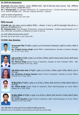 पुन: पदनाम/ Re-designation
श्री त्यागराजन, िररष्ठ प्रबन्धक [पररचालन] - एफ़एफ़, लॉविस्टिक्स सेिाएाँ - चेन्नई को िररष्ठ शाखा प्रबन्धक [एफ़एफ़] - चेन्नई , लॉविस्टिक्स
सेिाएाँ - चेन्नई के रूप में पुन: पदनावमत वकर्ा गर्ा है ।
Mr. J Thiyagarajan, Sr. Manager [Operation]- FF, Logistics Services - Chennai has been re-designated
as Sr. Branch Manager [FF] - Chennai, Logistics Services - Chennai.
आपको नए कार्यभार की शुभकामनाांए।
Wish you all the best in your new role!
तवदाई / Farewell
श्री देबाशीष दास, मुख्य प्रबन्धक [उत्पादन] इांडस्टिि र्ल पैके विांग – कोलकाता, ने लगभग 32 िर्षों की सफलतापूियक सेिाएां पूणय कर 31
िुलाई, 2018 को सेिावनिृत्त हो गए ।
Mr. Debashis Das, Chief Manager [Production], Industrial Packaging - Kolkata superannuated on 31st
July, 2018 after successfully completing 32 years of service.
हम आपके भविर्ष्र् की मांगलमर् कामना करते हैं।
We wish you all the best in your future life.
नए सदस्य / New Members
श्री प्रभात कु मार तसंि की वनर्ुस्टि 25 िुलाई, 2018 को एमएमएलएच, विशाखापट्टनम, मुांबई में उप प्रबांधक [आईटी] के
रूप में हुई ।
Mr. Prabhat Kumar Singh joined MMLH, Visakhapatnam, Mumbai as Deputy Manager
[IT] on 25th July, 2018.
सुश्री भव्या तसंि की वनर्ुस्टि 9 िुलाई, 2018 को टिैिल & िेके शांस, गुड़गााँि में सहार्क प्रबांधक [टी&िी]- बी2सी सहार्क
कार्य के रूप में हुई ।
Ms. Bhavya Singh joined Travel & Vacations, Gurgaon as Asst. Manager [T&V] - B2C
Support Function on 9th July, 2018.
सुश्री कररश्मा प्रकाश सावंत की वनर्ुस्टि 2 िुलाई, 2018 को टिैिल & िेके शांस, मुम्बई में कवनष्ठ अवधकारी [र्ात्रा] के
रूप में हुई ।
Ms. Karishma Prakash Sawant joined Travel & Vacations, Mumbai as Junior Officer
[Travel] on 2nd July, 2018.
श्री तवशाल तसंि की वनर्ुस्टि 4 िुलाई, 2018 को टिैिल & िेके शांस, वदल्ली (कां चनिांगा) में कवनष्ठ अवधकारी [विक्रर्] के
रूप में हुई ।
Mr. Vishal Singh joined Travel & Vacations, Delhi (Kanchenjunga) as Junior Officer
[Sales] on 4th July, 2018.
श्री सुतमत कौतशक की वनर्ुस्टि 18 िुलाई, 2018 को टिैिल & िेके शांस, वदल्ली (कां चनिांगा) में कवनष्ठ अवधकारी [विक्रर्]
के रूप में हुई ।
Mr. Sumit Kaushik joined Travel & Vacations, Delhi (Kanchenjunga) as Junior Officer
[Sales] on 18th July, 2018.
बामर लॉरी पररिार में आपका स्िागत है एिां आपलोगोां को हावदयक शुभकामनाएां ।
Welcome you to the Balmer Lawrie family and wish you all the best!
 