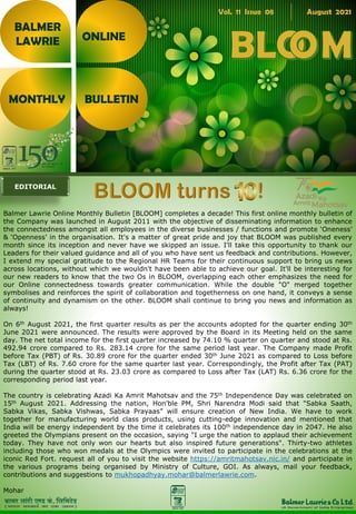 Balmer Lawrie Online Monthly Bulletin [BLOOM] completes a decade! This first online monthly bulletin of
the Company was launched in August 2011 with the objective of disseminating information to enhance
the connectedness amongst all employees in the diverse businesses / functions and promote ‘Oneness’
& ‘Openness’ in the organisation. It's a matter of great pride and joy that BLOOM was published every
month since its inception and never have we skipped an issue. I'll take this opportunity to thank our
Leaders for their valued guidance and all of you who have sent us feedback and contributions. However,
I extend my special gratitude to the Regional HR Teams for their continuous support to bring us news
across locations, without which we wouldn't have been able to achieve our goal. It'll be interesting for
our new readers to know that the two Os in BLOOM, overlapping each other emphasizes the need for
our Online connectedness towards greater communication. While the double "O" merged together
symbolises and reinforces the spirit of collaboration and togetherness on one hand, it conveys a sense
of continuity and dynamism on the other. BLOOM shall continue to bring you news and information as
always!
On 6th August 2021, the first quarter results as per the accounts adopted for the quarter ending 30th
June 2021 were announced. The results were approved by the Board in its Meeting held on the same
day. The net total income for the first quarter increased by 74.10 % quarter on quarter and stood at Rs.
492.94 crore compared to Rs. 283.14 crore for the same period last year. The Company made Profit
before Tax (PBT) of Rs. 30.89 crore for the quarter ended 30th June 2021 as compared to Loss before
Tax (LBT) of Rs. 7.60 crore for the same quarter last year. Correspondingly, the Profit after Tax (PAT)
during the quarter stood at Rs. 23.03 crore as compared to Loss after Tax (LAT) Rs. 6.36 crore for the
corresponding period last year.
The country is celebrating Azadi Ka Amrit Mahotsav and the 75th Independence Day was celebrated on
15th August 2021. Addressing the nation, Hon’ble PM, Shri Narendra Modi said that "Sabka Saath,
Sabka Vikas, Sabka Vishwas, Sabka Prayaas” will ensure creation of New India. We have to work
together for manufacturing world class products, using cutting-edge innovation and mentioned that
India will be energy independent by the time it celebrates its 100th independence day in 2047. He also
greeted the Olympians present on the occasion, saying "I urge the nation to applaud their achievement
today. They have not only won our hearts but also inspired future generations". Thirty-two athletes
including those who won medals at the Olympics were invited to participate in the celebrations at the
iconic Red Fort. request all of you to visit the website https://amritmahotsav.nic.in/ and participate in
the various programs being organised by Ministry of Culture, GOI. As always, mail your feedback,
contributions and suggestions to mukhopadhyay.mohar@balmerlawrie.com.
Mohar
BALMER
LAWRIE
MONTHLY BULLETIN
ONLINE
Vol. 11 Issue 08 August 2021
EDITORIAL
 