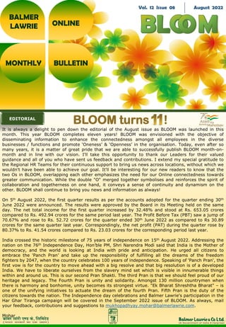 It is always a delight to pen down the editorial of the August issue as BLOOM was launched in this
month. This year BLOOM completes eleven years! BLOOM was envisioned with the objective of
disseminating information to enhance the connectedness amongst all employees in the diverse
businesses / functions and promote ‘Oneness’ & ‘Openness’ in the organisation. Today, even after so
many years, it is a matter of great pride that we are able to successfully publish BLOOM month-on-
month and in line with our vision. I'll take this opportunity to thank our Leaders for their valued
guidance and all of you who have sent us feedback and contributions. I extend my special gratitude to
the Regional HR Teams for their continuous support to bring us news across locations, without which we
wouldn't have been able to achieve our goal. It'll be interesting for our new readers to know that the
two Os in BLOOM, overlapping each other emphasizes the need for our Online connectedness towards
greater communication. While the double "O" merged together symbolises and reinforces the spirit of
collaboration and togetherness on one hand, it conveys a sense of continuity and dynamism on the
other. BLOOM shall continue to bring you news and information as always!
On 5th August 2022, the first quarter results as per the accounts adopted for the quarter ending 30th
June 2022 were announced. The results were approved by the Board in its Meeting held on the same
day. The net total income for the first quarter increased by 32.48% and stood at Rs. 653.05 crores
compared to Rs. 492.94 crores for the same period last year. The Profit Before Tax (PBT) saw a jump of
70.67% and rose to Rs. 52.72 crores for the quarter ended 30th June 2022 as compared to Rs 30.89
crores for the same quarter last year. Correspondingly, the net profit (PAT) during the quarter rose by
80.37% to Rs. 41.54 crores compared to Rs. 23.03 crores for the corresponding period last year.
India crossed the historic milestone of 75 years of independence on 15th August 2022. Addressing the
nation on the 76th Independence Day, Hon’ble PM, Shri Narendra Modi said that India is the Mother of
democracy, and the world is looking at India with pride and anticipation. He urged all citizens to
embrace the 'Panch Pran’ and take up the responsibility of fulfilling all the dreams of the freedom
fighters by 2047, when the country celebrates 100 years of independence. Speaking of 'Panch Pran', the
first vow is for the country to move ahead with a big resolve and that big resolution is of a developed
India. We have to liberate ourselves from the slavery mind set which is visible in innumerable things
within and around us. This is our second Pran Shakti. The third Pran is that we should feel proud of our
heritage and legacy. The Fourth Pran is unity and solidarity. Amongst 130 million countrymen when
there is harmony and bonhomie, unity becomes its strongest virtue. "Ek Bharat Shreshtha Bharat" – is
one of the unifying initiatives to actuate the dream of the fourth Pran. Fifth Pran is the duty of the
citizens towards the nation. The Independence day celebrations and Balmer Lawrie's participation in the
Har Ghar Tiranga campaign will be covered in the September 2022 issue of BLOOM. As always, mail
your feedback, contributions and suggestions to mukhopadhyay.mohar@balmerlawrie.com.
Mohar
BALMER
LAWRIE
MONTHLY BULLETIN
ONLINE
Vol. 12 Issue 08 August 2022
EDITORIAL
BLOOM turns !
 