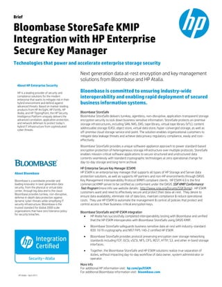 Brief
Bloombase StoreSafe KMIP
Integration with HP Enterprise
Secure Key Manager
Technologies that power and accelerate enterprise storage security
Next generation data at-rest encryption and key management
solutions from Bloombase and HP Atalla.
Bloombase is committed to ensuring industry-wide
interoperability and enabling rapid deployment of secured
business information systems.
Bloombase StoreSafe
Bloombase StoreSafe delivers turnkey, agentless, non-disruptive, application-transparent storage
encryption security to lock down business sensitive information. StoreSafe protects on-premise
storage infrastructures, including SAN, NAS, DAS, tape library, virtual tape library (VTL), content
addressable storage (CAS), object store, virtual data store, hyper-converged storage, as well as
off-premise cloud storage service end-point. The solution enables organizational customers to
mitigate data leakage threats and achieve data privacy regulatory compliance, easily and cost-
effectively.
Bloombase StoreSafe provides a unique software-appliance approach to power standard-based
encryption protection of heterogeneous storage infrastructure over multiple protocols. StoreSafe
enables mission-critical software applications to secure structured and unstructured data
contents seamlessly with standard cryptographic technologies at zero operational change for
day-to-day storage and long-term archival.
HP Enterprise Secure Key Manager (ESKM)
HP ESKM is an enterprise key manager that supports all types of HP Storage and Server data
protection solutions, as well as supports HP partners and non-HP environments through OASIS
Key Management Interoperability Protocol (KMIP) compliant clients. HP ESKM 4.0 is the first
commercial KMIP server to be certified as conformant under the OASIS SSIF KMIP Conformance
Test Program (more info see website details: http://www.snia.org/forums/SSIF/kmip). HP ESKM
customers want and need to effectively secure and protect their data-at-rest. They desire to
ensure data availability, eliminate risk of data loss, maintain compliance & reduce operational
costs. They use HP ESKM to automate the management & control of policies that protect and
control access to their business-critical encryption keys.
Bloombase StoreSafe and HP ESKM integration
• HP Atalla has successfully completed interoperability testing with Bloombase and verified
that the HP ESKM interoperates with Bloombase StoreSafe using OASIS KMIP.
• Bloombase StoreSafe safeguards business sensitive data at-rest with industry-standard
IEEE 1619 cryptography and NIST FIPS 140-2 certified HP ESKM.
• Bloombase StoreSafe provides protocol preserving encryption over storage networking
standards including FCP, iSCSI, vSCSI, NFS, CIFS, REST, HTTP, S3, and other in-band storage
interfaces.
• Together, the Bloombase StoreSafe and HP ESKM solutions realize true separation of
duties, without impacting day-to-day workflow of data owner, system administrator or
operator.
More Info
For additional HP information visit: hp.com/go/ESKM
For additional Bloombase information visit: bloombase.com
About Bloombase
Bloombase is a worldwide provider and
leading innovator in next-generation data
security, from the physical or virtual data
center, through big data and to the cloud.
Bloombase provides turnkey, non-disruptive,
defense in-depth data protection against
dynamic cyber-threats while simplifying IT
security infrastructure. Bloombase is the
trusted standard for Global 2000 scale
organizations that have zero tolerance policy
for security breaches.
About HP Enterprise Security
HP is a leading provider of security and
compliance solutions for the modern
enterprise that wants to mitigate risk in their
hybrid environment and defend against
advanced threats. Based on market-leading
products from HP ArcSight, HP Fortify, HP
Atalla, and HP TippingPoint, the HP Security
Intelligence Platform uniquely delivers the
advanced correlation, application protection,
and network defenses to protect today’s
hybrid IT infrastructure from sophisticated
cyber threats.
HP Atalla – April 2015
 