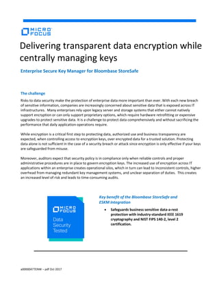 a00000477ENW – pdf Oct 2017
Enterprise Secure Key Manager for Bloombase StoreSafe
The challenge
Risks to data security make the protection of enterprise data more important than ever. With each new breach
of sensitive information, companies are increasingly concerned about sensitive data that is exposed across IT
infrastructures. Many enterprises rely upon legacy server and storage systems that either cannot natively
support encryption or can only support proprietary options, which require hardware retrofitting or expensive
upgrades to protect sensitive data. It is a challenge to protect data comprehensively and without sacrificing the
performance that daily application operations require.
While encryption is a critical first step to protecting data, authorized use and business transparency are
expected, when controlling access to encryption keys, over encrypted data for a trusted solution. Protecting
data alone is not sufficient in the case of a security breach or attack since encryption is only effective if your keys
are safeguarded from misuse.
Moreover, auditors expect that security policy is in compliance only when reliable controls and proper
administrative procedures are in place to govern encryption keys. The increased use of encryption across IT
applications within an enterprise creates operational silos, which in turn can lead to inconsistent controls, higher
overhead from managing redundant key management systems, and unclear separation of duties. This creates
an increased level of risk and leads to time-consuming audits.
Key benefit of the Bloombase StoreSafe and
ESKM Integration
 Safeguards business sensitive data-a-rest
protection with industry-standard IEEE 1619
cryptography and NIST FIPS 140-2, level 2
certification.
Delivering transparent data encryption while
centrally managing keys
 