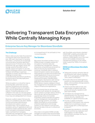 The Challenge
Risks to data security make the protection
of enterprise data more important than
ever. With each new breach of sensitive
information, companies are increasingly
concerned about sensitive data that is
exposed across IT infrastructures. Many
enterprises rely upon legacy server and
storage systems that either cannot
natively support encryption or can only
support proprietary options, which require
hardware retrofitting or expensive
upgrades to protect sensitive data. It is a
challenge to protect data
comprehensively and without sacrificing
the performance that daily application
operations require.
While encryption is a critical first step to
protecting data, authorized use and
business transparency are expected,
when controlling access to encryption
keys, over encrypted data for a trusted
solution. Protecting data alone is not
sufficient in the case of a security breach
or attack since encryption is only effective
if your keys are safeguarded from misuse.
Moreover, auditors expect that security
policy is in compliance only when reliable
controls and proper administrative
procedures are in place to govern
encryption keys. The increased use of
encryption across IT applications within an
enterprise creates operational silos, which
in turn can lead to inconsistent controls,
higher overhead from managing
redundant key management systems, and
unclear separation of duties. This creates
an increased level of risk and leads to time
-consuming audits.
The Solution
Bloombase StoreSafe and Micro Focus
ESKM provide a complete solution for
encryption of sensitive data and
centralized key management, offering
enterprises comprehensive protection for
data-at-rest security and business
continuity. StoreSafe offers a network-
based encryption solution across global,
heterogeneous storage environments that
enable applications to secure structured
and unstructured data using proven
Advanced Encryption Standard (AES)
cryptographic mechanisms with minimal
application and infrastructure change.
ESKM delivers industry-validated, trusted
key management for StoreSafe and a wide
range of infrastructure applications.
IT environments that do not have data
encryption built natively into storage and
server systems no longer need to retrofit a
disk array with self-encrypting drives or
upgrade tape drives, for example.
Proprietary systems that lack encryption
and key management interoperability, or
legacy storage systems, can simply
deploy StoreSafe as a proxy between
enterprise applications and storage
systems on the network to encrypt and
decrypt the data in-line as it is stored and
accessed.
Once data is encrypted, ESKM centrally
manages encryption keys and automates
key lifecycle operations by interoperating
with StoreSafe using industry-standard
OASIS KMIP, enabling extensibility and
reuse for future storage and server
solutions. ESKM delivers one of the most
secure and scalable enterprise key
management solutions on the market
today, supporting 1000s of encryption
clients.
ESKM and Bloombase StoreSafe
Benefits
Safeguards business sensitive data-at-
rest protection with industry standard
IEEE 1619 cryptography and NIST FIPS
140-2, level 2 certification
Encrypts data across heterogeneous
systems by interoperating with current,
legacy, and proprietary storage systems
for key management
Protects sensitive data-at-rest, and
helps enable compliance with data
privacy and security regulations with
clear audit visibility
Centralizes key management by
separating keys from encrypted data to
improve security, reliability, and
availability at a global enterprise scale
Provides scalable and flexible
deployment of encryption over volumes
of data from on-premises to cloud-
based storage with a unified approach
to hybrid IT
Automates key operations—including
lifecycle controls, key replication, and
audit logging—to help simplify
administration and lower the risk of a
security breach
Solution Brief
Delivering Transparent Data Encryption
While Centrally Managing Keys
Enterprise Secure Key Manager for Bloombase StoreSafe
 