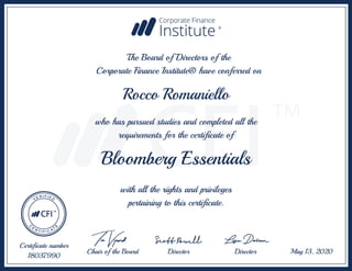 Bloomberg Essentials
Rocco Romaniello
The Board of Directors of the
Corporate Finance Institute® have conferred on
with all the rights and privileges
pertaining to this certificate.
Certificate number
18037990
May 13, 2020Chair of the Board Director Director
who has pursued studies and completed all the
requirements for the certificate of
 