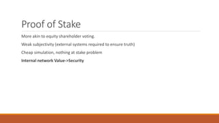 Proof of Stake
More akin to equity shareholder voting.
Weak subjectivity (external systems required to ensure truth)
Cheap simulation, nothing at stake problem
Internal network Value->Security
 