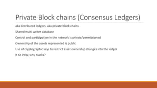 Private Block chains (Consensus Ledgers)
aka distributed ledgers, aka private block chains
Shared multi writer database
Control and participation in the network is private/permissioned
Ownership of the assets represented is public
Use of cryptographic keys to restrict asset ownership changes into the ledger
If no PoW, why blocks?
 