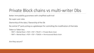 Private Block chains vs multi-writer Dbs
Better immutability guarantees with simplified audit trail
No super-user roles
Ownership of the data / Ownership of the Db
No central 3rd party acting as a gatekeeper for controlling the modification of that data
Token vs Token-less
◦ PBFT + Merkel Root + PGP + P2P + TRUST == Private Block chain
◦ PBFT + Merkel Root + PGP + P2P + TOKEN == Permissioned Block chain
Are they secure?
 