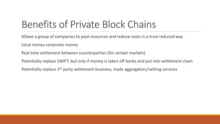 Benefits of Private Block Chains
Allows a group of companies to pool resources and reduce costs in a trust reduced way
Local money corporate money
Real time settlement between counterparties (for certain markets)
Potentially replace SWIFT, but only if money is taken off banks and put into settlement chain
Potentially replace 3rd party settlement business, trade aggregators/netting services
 