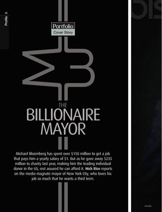 20
Profile




                                   Portfolio
                                    Cover Story




                                       The

                 BILLIONAIRE
                   MAYOR
           Michael Bloomberg has spent over $150 million to get a job
          that pays him a yearly salary of $1. But as he gave away $235
           million to charity last year, making him the leading individual
          donor in the US, rest assured he can afford it. Nick Rice reports
          on the media magnate mayor of New York City, who loves his
                       job so much that he wants a third term.




                                                                              Portfolio
 