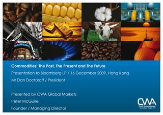 Commodities: The Past, The Present and The Future Presentation to Bloomberg LP / 16 December 2009, Hong Kong Mr Dan Doctoroff / President Presented by CWA Global Markets Peter McGuire Founder / Managing Director 