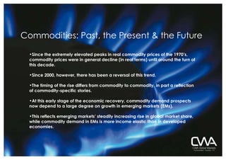 Commodities: Past, the Present & the Future Since the extremely elevated peaks in real commodity prices of the 1970’s, commodity prices were in general decline (in real terms) until around the turn of this decade.   Since 2000, however, there has been a reversal of this trend. The timing of the rise differs from commodity to commodity, in part a reflection of commodity-specific stories. At this early stage of the economic recovery, commodity demand prospects now depend to a large degree on growth in emerging markets (EMs). This reflects emerging markets’ steadily increasing rise in global market share, while commodity demand in EMs is more income elastic than in developed economies.   