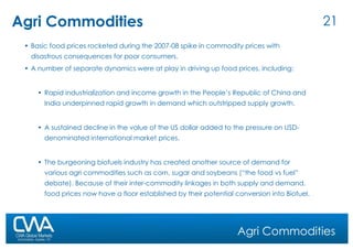 Agri Commodities Basic food prices rocketed during the 2007-08 spike in commodity prices with disastrous consequences for poor consumers. A number of separate dynamics were at play in driving up food prices, including:  Rapid industrialization and income growth in the People’s Republic of China and India underpinned rapid growth in demand which outstripped supply growth.  A sustained decline in the value of the US dollar added to the pressure on USD-denominated international market prices.  The burgeoning biofuels industry has created another source of demand for various agri commodities such as corn, sugar and soybeans (“the food vs fuel” debate). Because of their inter-commodity linkages in both supply and demand, food prices now have a floor established by their potential conversion into Biofuel.  Agri Commodities 