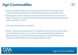 Agri Commodities Agri commodities are also subject to crop-specific factors that can significantly impact underlying S&D (extreme weather in growing regions, trade policies etc).  Although corn, wheat, soybeans and rice prices all hit record high nominal prices in 2008, it is important to note that in real terms these prices were substantially below the peaks achieved in 1973-74. Outlook for selected agri commodities Wheat – Global production forecasts for the 2009-10 crop continue to increase along with a burdensome stocks-to-use ratio. An improving demand picture linked to a global economic recovery will offer support to prices over the medium term. We forecast the CBOT wheat price will average US$5.50 over 2010. Agri Commodities 