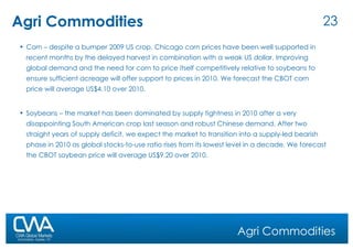 Agri Commodities Agri Commodities Corn – despite a bumper 2009 US crop, Chicago corn prices have been well supported in recent months by the delayed harvest in combination with a weak US dollar. Improving global demand and the need for corn to price itself competitively relative to soybeans to ensure sufficient acreage will offer support to prices in 2010. We forecast the CBOT corn price will average US$4.10 over 2010. Soybeans – the market has been dominated by supply tightness in 2010 after a very disappointing South American crop last season and robust Chinese demand. After two straight years of supply deficit, we expect the market to transition into a supply-led bearish phase in 2010 as global stocks-to-use ratio rises from its lowest level in a decade. We forecast the CBOT soybean price will average US$9.20 over 2010. 