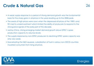 Crude & Natural Gas A weak supply response to a period of strong demand growth was the fundamental basis for the sharp gains in oil prices in the years leading up to the 2008 peak.  The seeds of high prices were sown when the depressed oil prices of the 1980’s and 90’s led to underinvestment which limited the ability of producers to respond to the strong price signals of the early part of this decade.  Led by China, strong emerging market demand growth drove OPEC’s spare production capacity to very low levels.  The supply response by non-OPEC producers to declining OPEC spare capacity was only very weak.  Exacerbating the S&D squeeze, subsidization of fuel in various non-OECD countries insulated consumers from rising oil prices.  Energies 