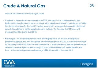 Crude & Natural Gas Outlook for crude oil and natural gas prices Crude oil  – the outlook for crude prices in 2010 is biased to the upside owing to the likelihood that a global economic recovery will underpin a recovery in fuel demand. While the demand outlook for the key US market is uncertain, we expect strong Asian demand growth to underpin a tighter supply-demand outlook. We forecast the WTI price will average US$100 a barrel over 2010. Natural gas – US inventories remain near their highest level on record. We expect a persistent supply glut to limit the upside for natural gas prices in 2010. An uncertain outlook for recovery in demand from the industrial sector, a retrenchment of electric-power-sector demand for natural gas as well as rising US production will keep prices depressed. We forecast the natural gas price will average US$6.50 per million Btu over 2010. Energies 