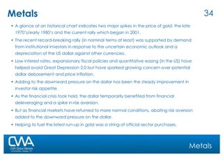 Metals A glance at an historical chart indicates two major spikes in the price of gold; the late 1970’s/early 1980’s and the current rally which began in 2001.  The recent record-breaking rally (in nominal terms at least) was supported by demand from institutional investors in response to the uncertain economic outlook and a depreciation of the US dollar against other currencies.  Low interest rates, expansionary fiscal policies and quantitative easing (in the US) have helped avoid Great Depression 2.0 but have sparked growing concern over potential dollar debasement and price inflation.  Adding to the downward pressure on the dollar has been the steady improvement in investor risk appetite.  As the financial crisis took hold, the dollar temporarily benefited from financial deleveraging and a spike in risk aversion.  But as financial markets have returned to more normal conditions, abating risk aversion added to the downward pressure on the dollar.  Helping to fuel the latest run-up in gold was a string of official sector purchases. Metals 