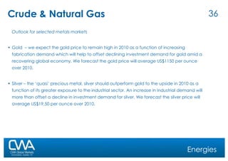 Crude & Natural Gas Outlook for selected metals markets Gold  – we expect the gold price to remain high in 2010 as a function of increasing fabrication demand which will help to offset declining investment demand for gold amid a recovering global economy. We forecast the gold price will average US$1150 per ounce over 2010. Silver – the ‘quasi’ precious metal, silver should outperform gold to the upside in 2010 as a function of its greater exposure to the industrial sector. An increase in industrial demand will more than offset a decline in investment demand for silver. We forecast the silver price will average US$19.50 per ounce over 2010. Energies 